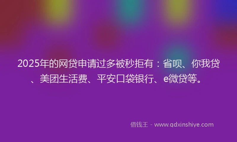 2025年的网贷申请过多被秒拒有：省呗、你我贷、美团生活费、平安口袋银行、e微贷等。