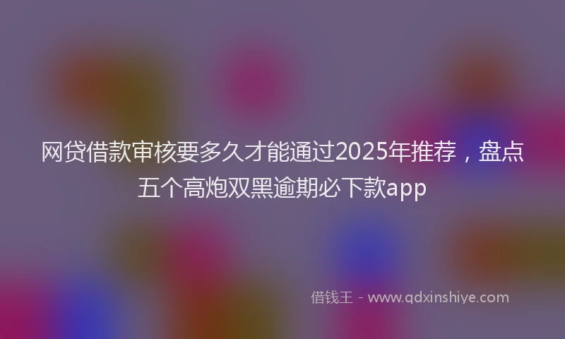 网贷借款审核要多久才能通过2025年推荐，盘点五个高炮双黑逾期必下款app