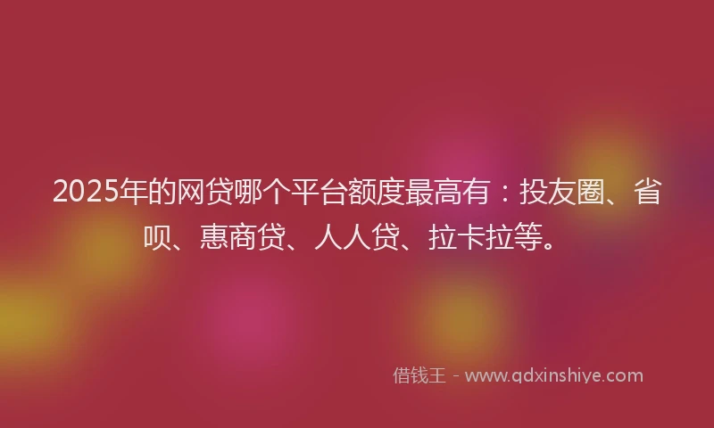2025年的网贷哪个平台额度最高有：投友圈、省呗、惠商贷、人人贷、拉卡拉等。