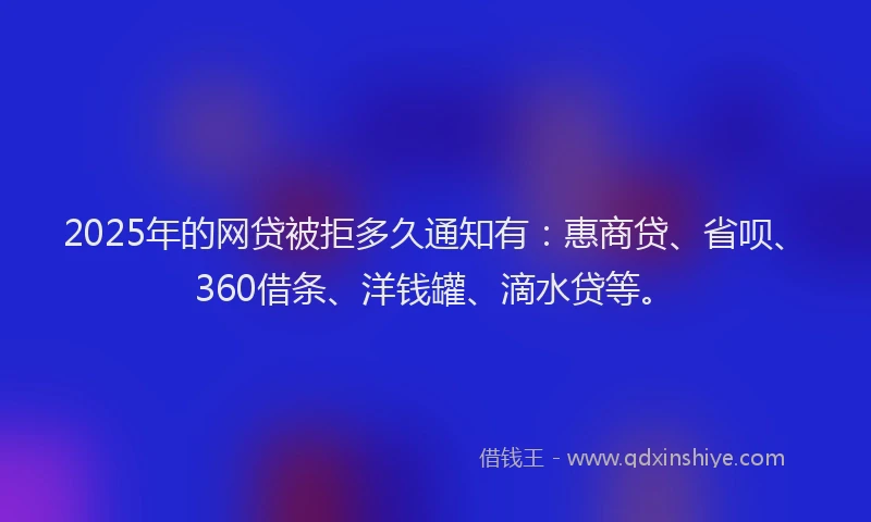 2025年的网贷被拒多久通知有：惠商贷、省呗、360借条、洋钱罐、滴水贷等。