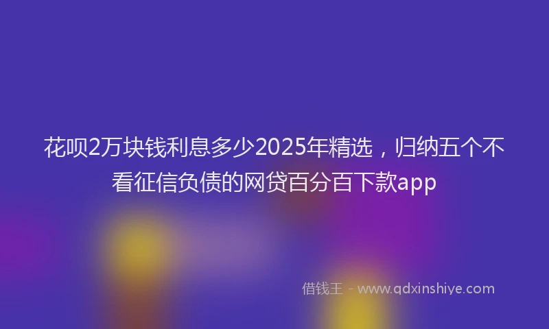 花呗2万块钱利息多少2025年精选，归纳五个不看征信负债的网贷百分百下款app