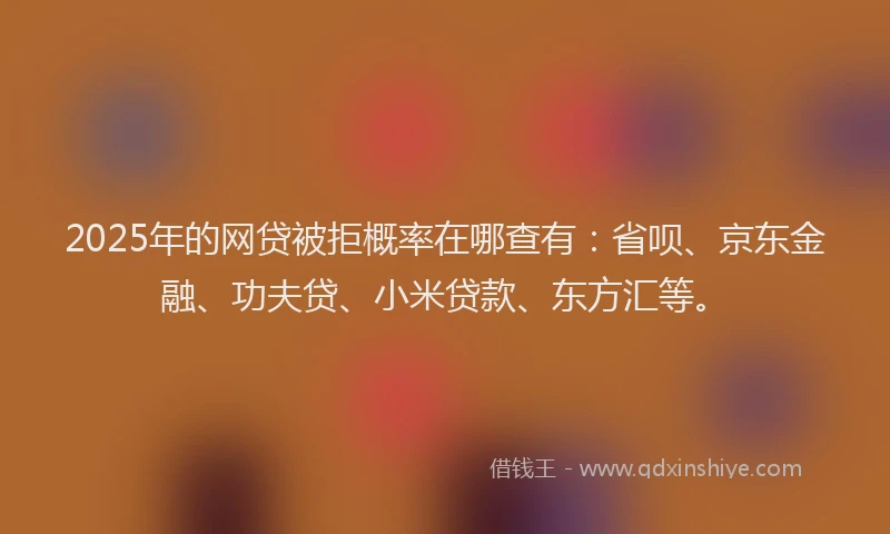 2025年的网贷被拒概率在哪查有：省呗、京东金融、功夫贷、小米贷款、东方汇等。