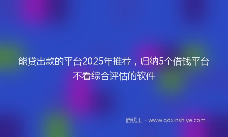 能贷出款的平台2025年推荐，归纳5个借钱平台不看综合评估的软件