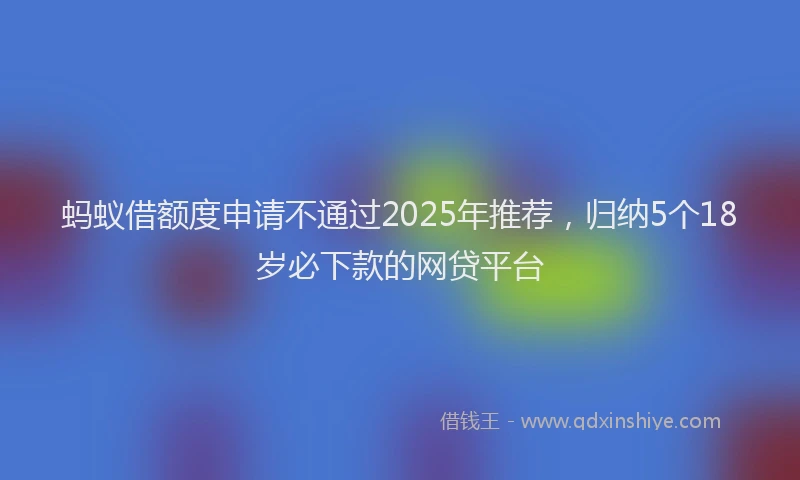 蚂蚁借额度申请不通过2025年推荐，归纳5个18岁必下款的网贷平台