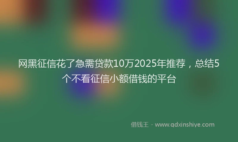 网黑征信花了急需贷款10万2025年推荐，总结5个不看征信小额借钱的平台