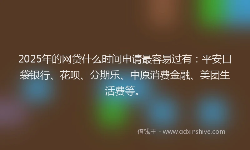 2025年的网贷什么时间申请最容易过有：平安口袋银行、花呗、分期乐、中原消费金融、美团生活费等。