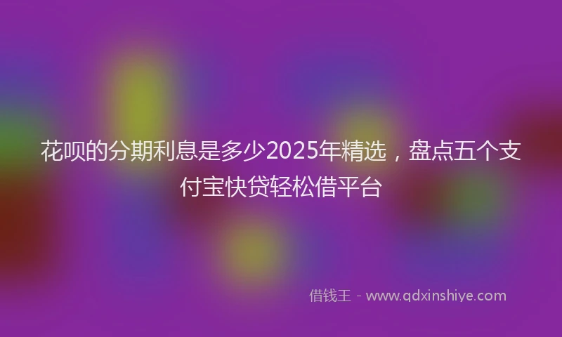 花呗的分期利息是多少2025年精选，盘点五个支付宝快贷轻松借平台