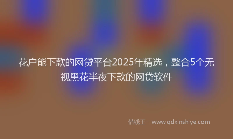花户能下款的网贷平台2025年精选，整合5个无视黑花半夜下款的网贷软件