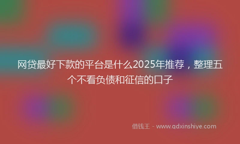 网贷最好下款的平台是什么2025年推荐，整理五个不看负债和征信的口子
