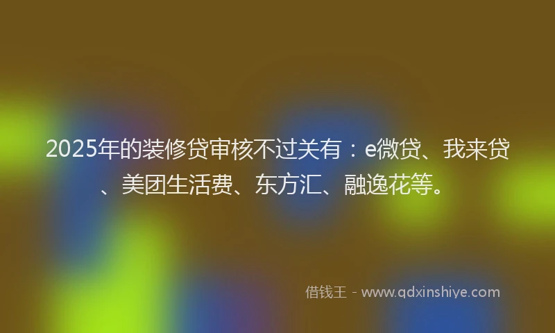 2025年的装修贷审核不过关有：e微贷、我来贷、美团生活费、东方汇、融逸花等。