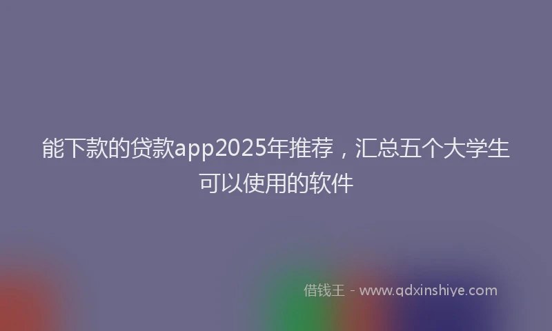 能下款的贷款app2025年推荐，汇总五个大学生可以使用的软件