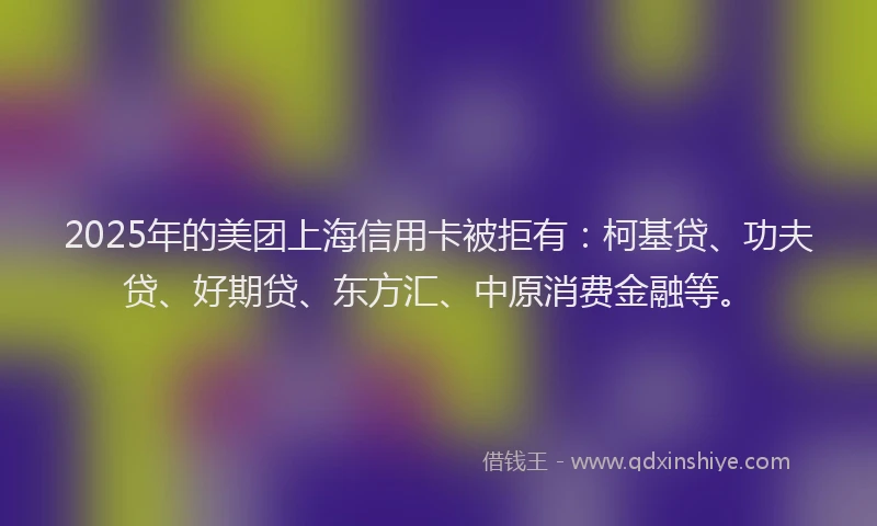 2025年的美团上海信用卡被拒有：柯基贷、功夫贷、好期贷、东方汇、中原消费金融等。