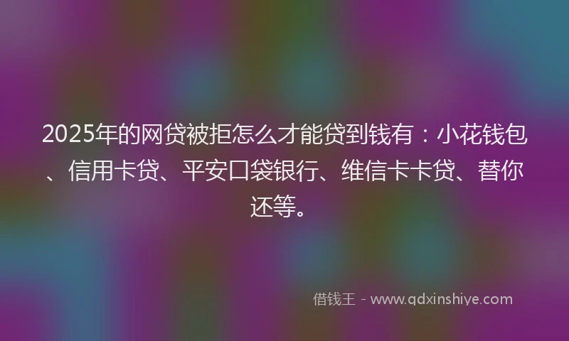 2025年的网贷被拒怎么才能贷到钱有：小花钱包、信用卡贷、平安口袋银行、维信卡卡贷、替你还等。
