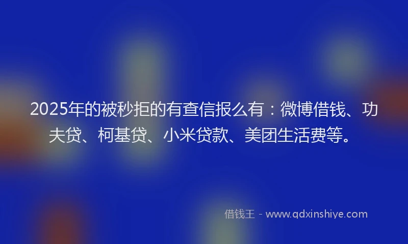 2025年的被秒拒的有查信报么有：微博借钱、功夫贷、柯基贷、小米贷款、美团生活费等。