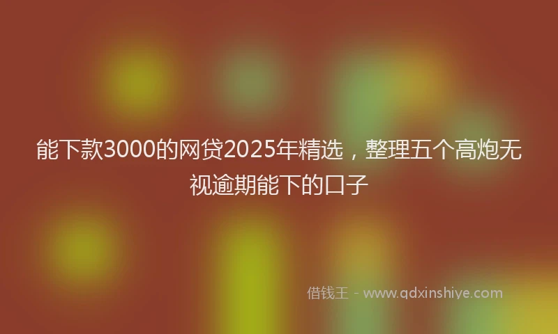 能下款3000的网贷2025年精选，整理五个高炮无视逾期能下的口子