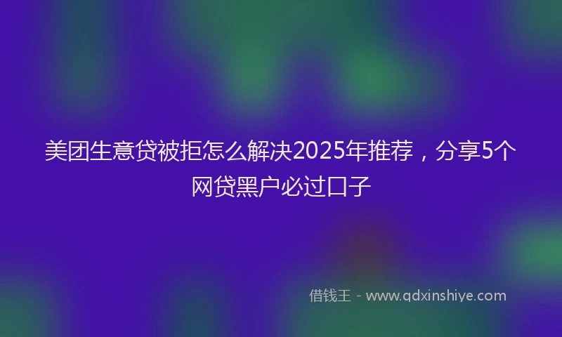 美团生意贷被拒怎么解决2025年推荐，分享5个网贷黑户必过口子