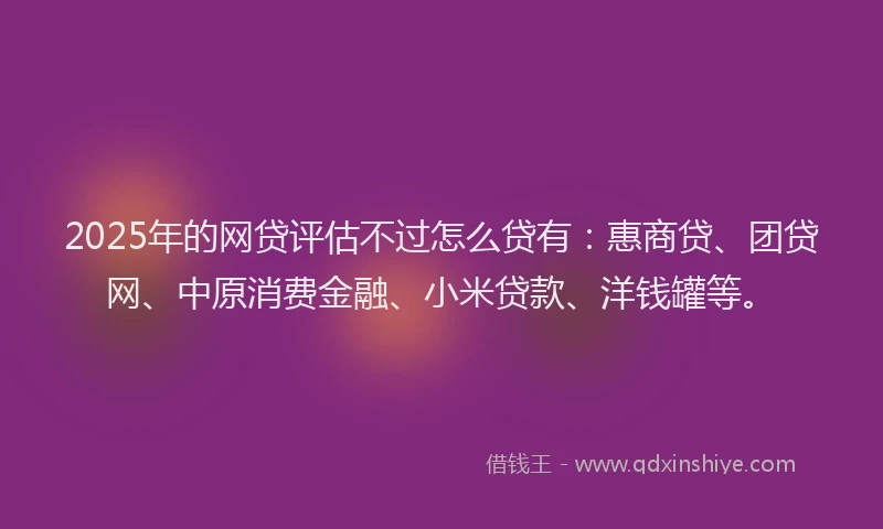 2025年的网贷评估不过怎么贷有：惠商贷、团贷网、中原消费金融、小米贷款、洋钱罐等。