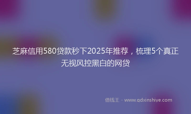 芝麻信用580贷款秒下2025年推荐，梳理5个真正无视风控黑白的网贷