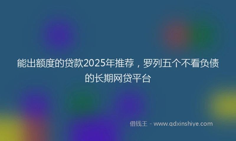 能出额度的贷款2025年推荐，罗列五个不看负债的长期网贷平台