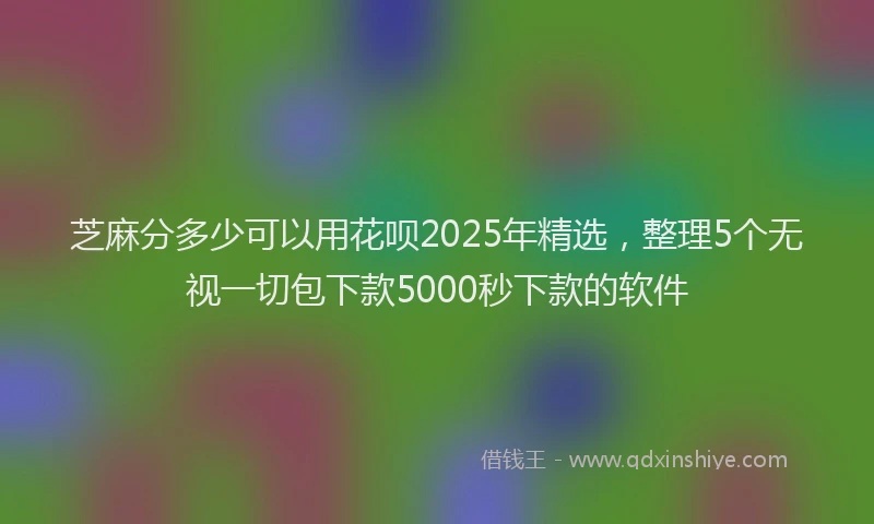 芝麻分多少可以用花呗2025年精选，整理5个无视一切包下款5000秒下款的软件