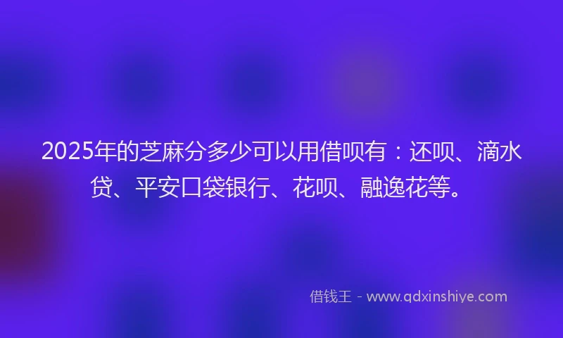 2025年的芝麻分多少可以用借呗有：还呗、滴水贷、平安口袋银行、花呗、融逸花等。