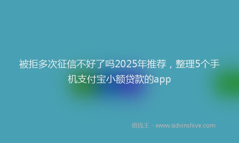 被拒多次征信不好了吗2025年推荐，整理5个手机支付宝小额贷款的app