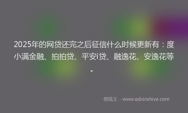 2025年的网贷还完之后征信什么时候更新有：度小满金融、拍拍贷、平安i贷、融逸花、安逸花等。