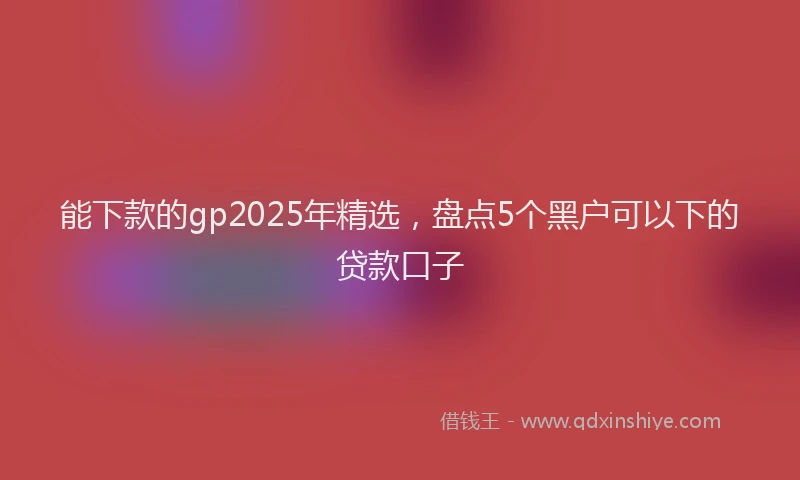 能下款的gp2025年精选，盘点5个黑户可以下的贷款口子