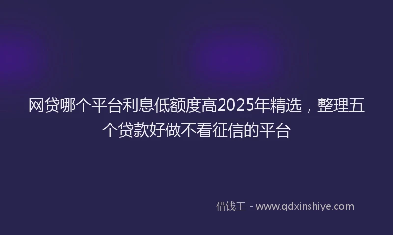 网贷哪个平台利息低额度高2025年精选，整理五个贷款好做不看征信的平台
