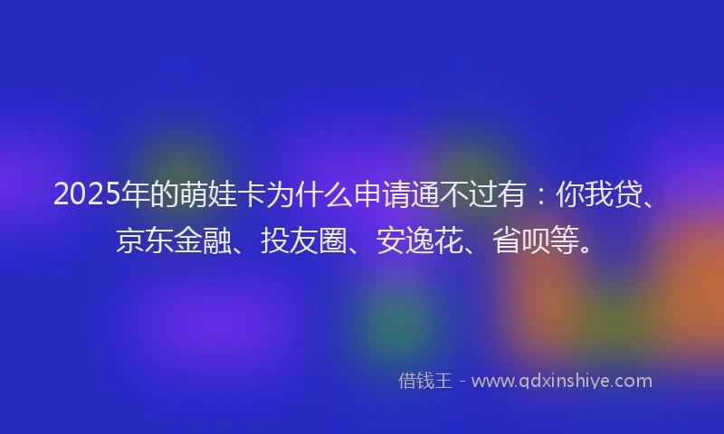 2025年的萌娃卡为什么申请通不过有：你我贷、京东金融、投友圈、安逸花、省呗等。
