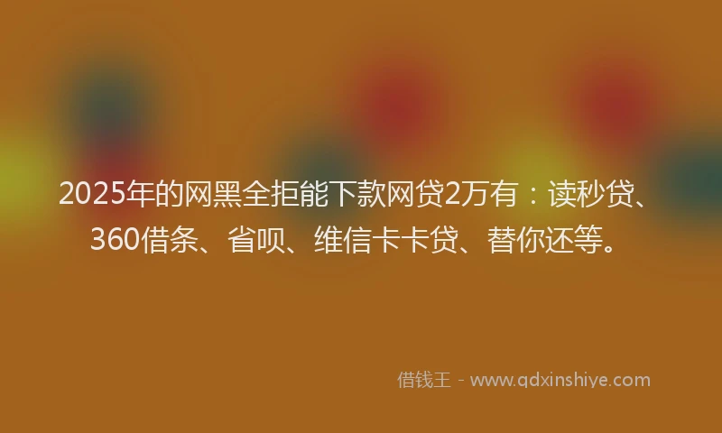 2025年的网黑全拒能下款网贷2万有：读秒贷、360借条、省呗、维信卡卡贷、替你还等。