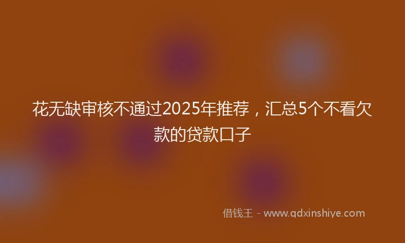 花无缺审核不通过2025年推荐，汇总5个不看欠款的贷款口子