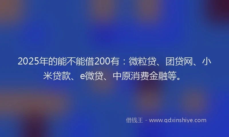 2025年的能不能借200有：微粒贷、团贷网、小米贷款、e微贷、中原消费金融等。
