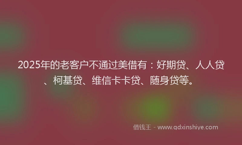 2025年的老客户不通过美借有：好期贷、人人贷、柯基贷、维信卡卡贷、随身贷等。