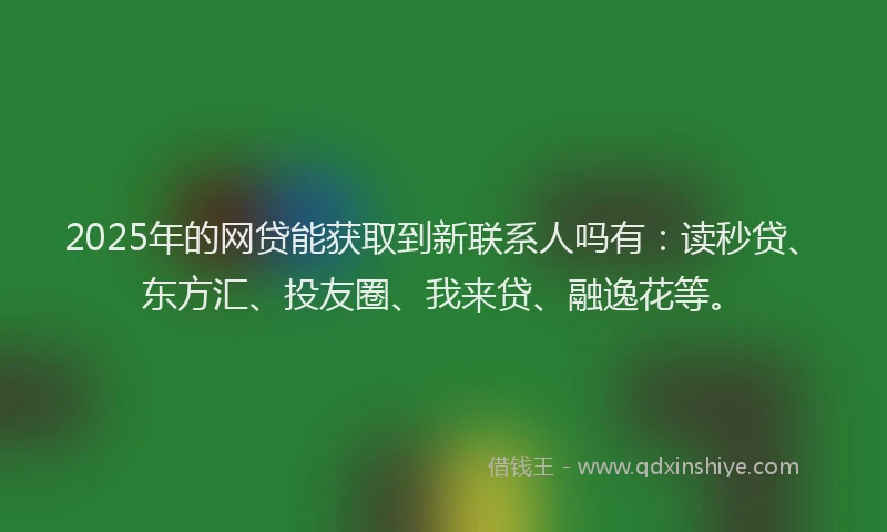 2025年的网贷能获取到新联系人吗有：读秒贷、东方汇、投友圈、我来贷、融逸花等。