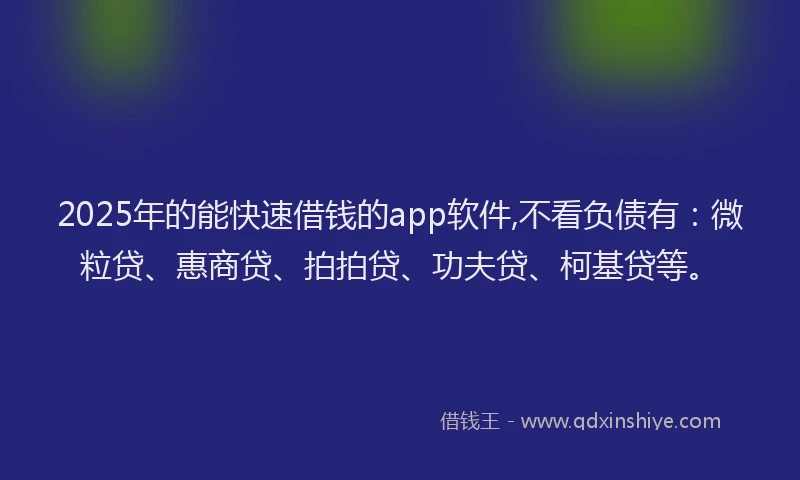 2025年的能快速借钱的app软件,不看负债有：微粒贷、惠商贷、拍拍贷、功夫贷、柯基贷等。