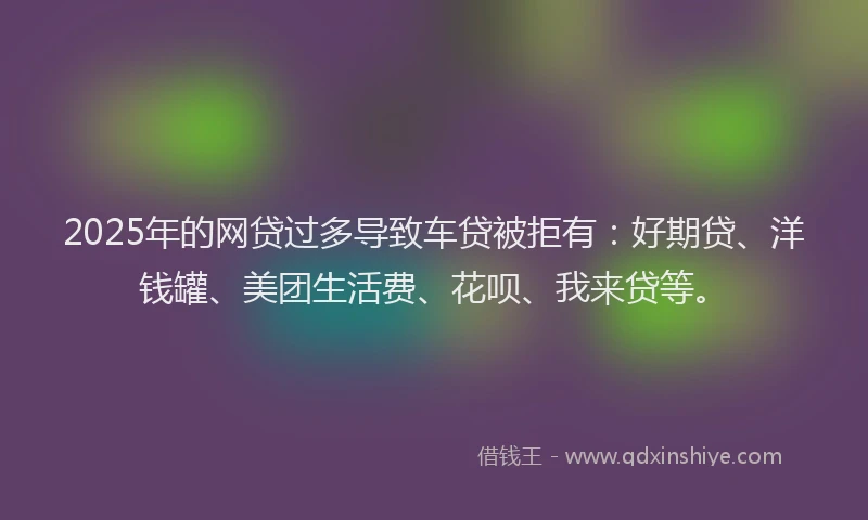 2025年的网贷过多导致车贷被拒有：好期贷、洋钱罐、美团生活费、花呗、我来贷等。