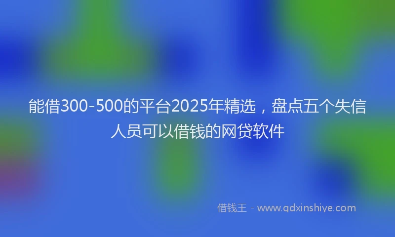 能借300-500的平台2025年精选，盘点五个失信人员可以借钱的网贷软件