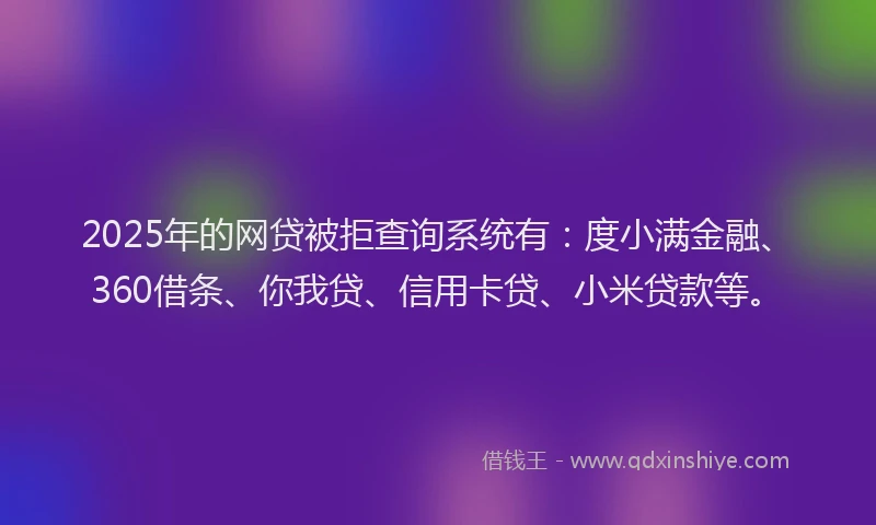 2025年的网贷被拒查询系统有：度小满金融、360借条、你我贷、信用卡贷、小米贷款等。