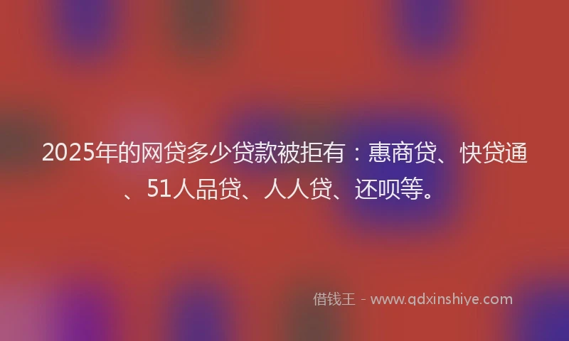 2025年的网贷多少贷款被拒有：惠商贷、快贷通、51人品贷、人人贷、还呗等。
