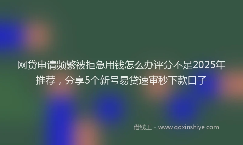 网贷申请频繁被拒急用钱怎么办评分不足2025年推荐，分享5个新号易贷速审秒下款口子