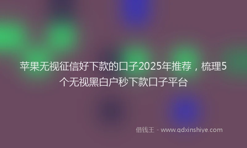 苹果无视征信好下款的口子2025年推荐，梳理5个无视黑白户秒下款口子平台