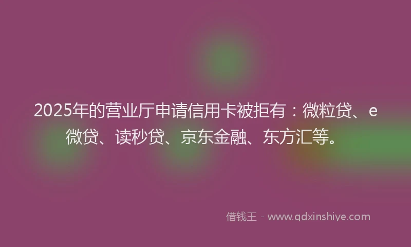 2025年的营业厅申请信用卡被拒有：微粒贷、e微贷、读秒贷、京东金融、东方汇等。