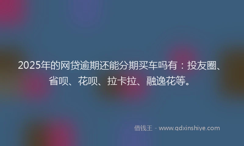 2025年的网贷逾期还能分期买车吗有：投友圈、省呗、花呗、拉卡拉、融逸花等。