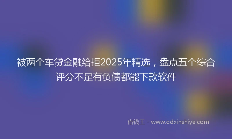 被两个车贷金融给拒2025年精选，盘点五个综合评分不足有负债都能下款软件