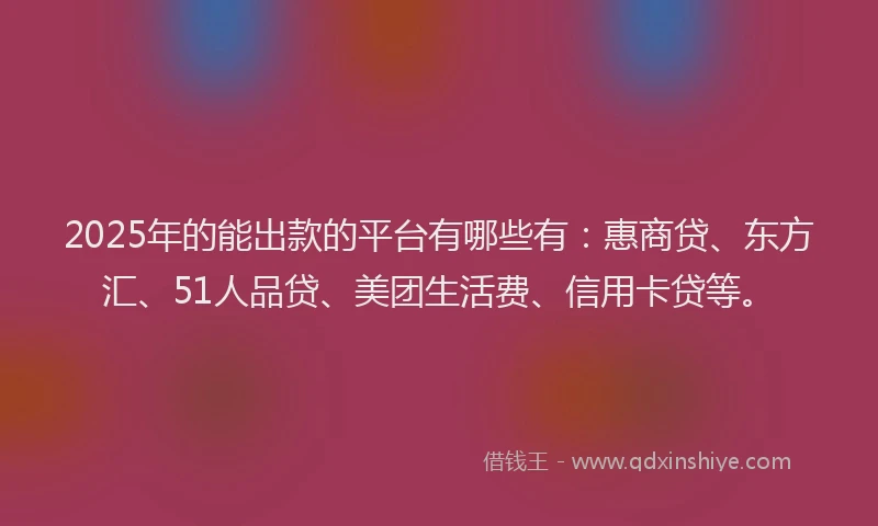 2025年的能出款的平台有哪些有：惠商贷、东方汇、51人品贷、美团生活费、信用卡贷等。