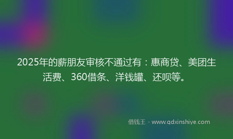 2025年的薪朋友审核不通过有：惠商贷、美团生活费、360借条、洋钱罐、还呗等。