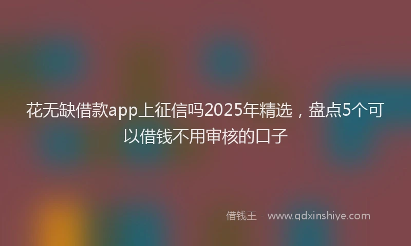 花无缺借款app上征信吗2025年精选，盘点5个可以借钱不用审核的口子