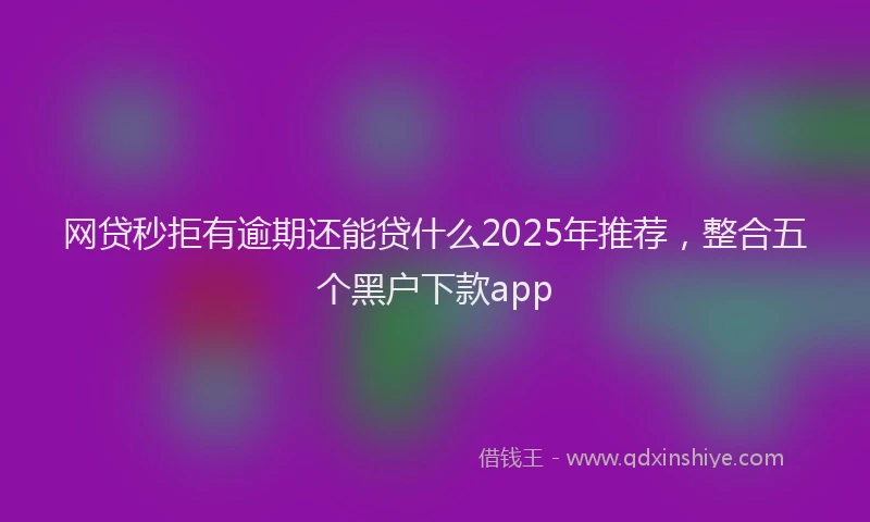 网贷秒拒有逾期还能贷什么2025年推荐，整合五个黑户下款app
