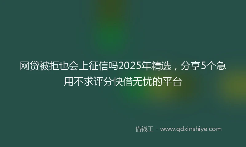 网贷被拒也会上征信吗2025年精选，分享5个急用不求评分快借无忧的平台